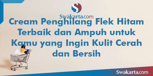 Cream Penghilang Flek Hitam Terbaik dan Ampuh untuk Kamu yang Ingin Kulit Cerah dan Bersih