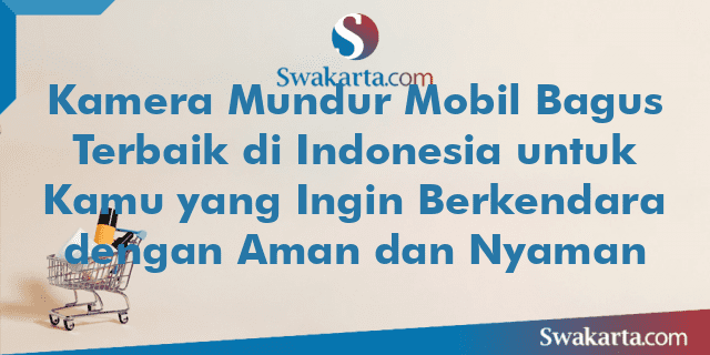 Kamera Mundur Mobil Bagus Terbaik di Indonesia untuk Kamu yang Ingin Berkendara dengan Aman dan Nyaman