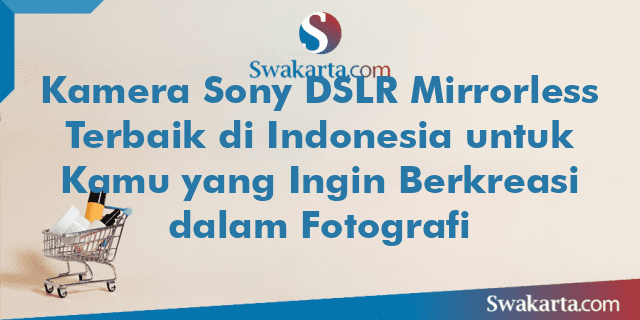 Kamera Sony DSLR Mirrorless Terbaik di Indonesia untuk Kamu yang Ingin Berkreasi dalam Fotografi