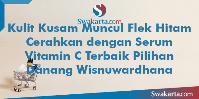 Kulit Kusam Muncul Flek Hitam Cerahkan dengan Serum Vitamin C Terbaik Pilihan Danang Wisnuwardhana