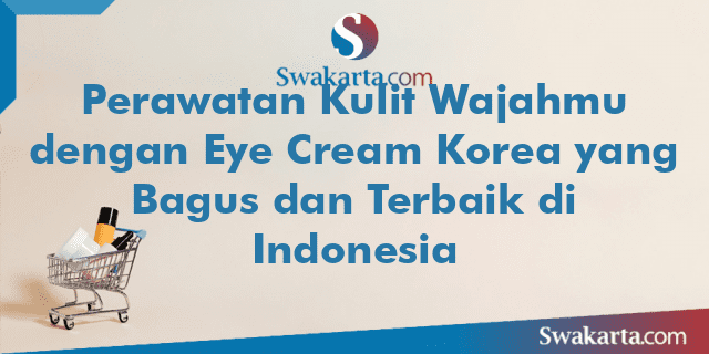 Perawatan Kulit Wajahmu dengan Eye Cream Korea yang Bagus dan Terbaik di Indonesia