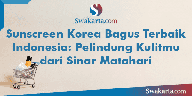 Sunscreen Korea Bagus Terbaik Indonesia: Pelindung Kulitmu dari Sinar Matahari