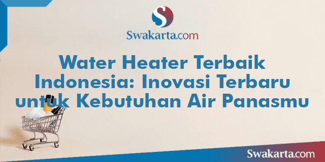 Water Heater Terbaik Indonesia: Inovasi Terbaru untuk Kebutuhan Air Panasmu